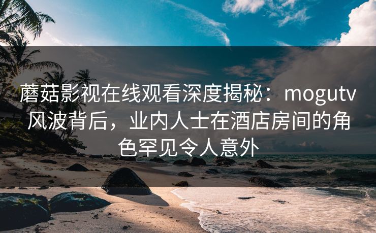 蘑菇影视在线观看深度揭秘：mogutv风波背后，业内人士在酒店房间的角色罕见令人意外