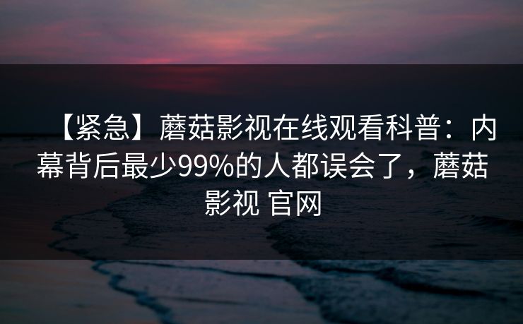 【紧急】蘑菇影视在线观看科普：内幕背后最少99%的人都误会了，蘑菇影视 官网