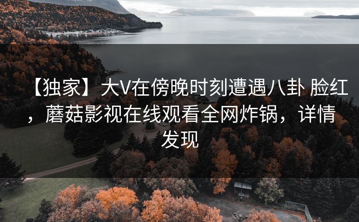 【独家】大V在傍晚时刻遭遇八卦 脸红，蘑菇影视在线观看全网炸锅，详情发现