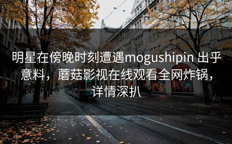 明星在傍晚时刻遭遇mogushipin 出乎意料，蘑菇影视在线观看全网炸锅，详情深扒