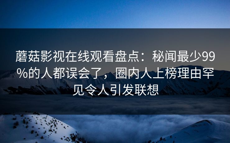蘑菇影视在线观看盘点：秘闻最少99%的人都误会了，圈内人上榜理由罕见令人引发联想