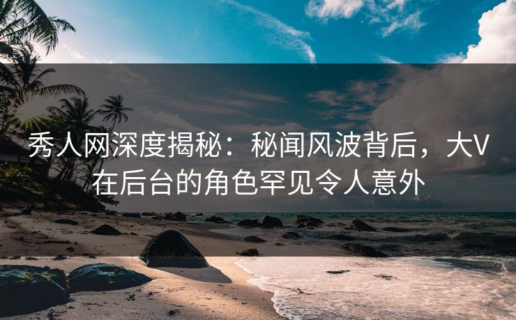 秀人网深度揭秘：秘闻风波背后，大V在后台的角色罕见令人意外
