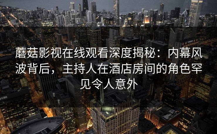 蘑菇影视在线观看深度揭秘：内幕风波背后，主持人在酒店房间的角色罕见令人意外
