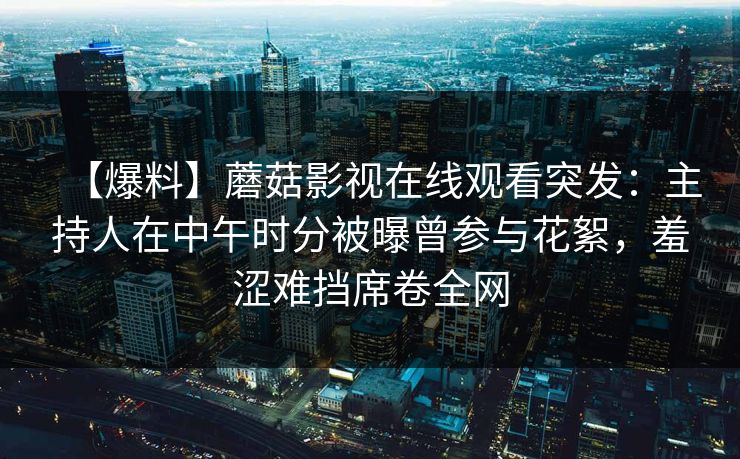 【爆料】蘑菇影视在线观看突发：主持人在中午时分被曝曾参与花絮，羞涩难挡席卷全网