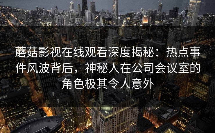 蘑菇影视在线观看深度揭秘：热点事件风波背后，神秘人在公司会议室的角色极其令人意外
