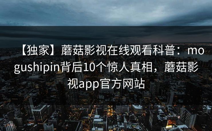 【独家】蘑菇影视在线观看科普：mogushipin背后10个惊人真相，蘑菇影视app官方网站