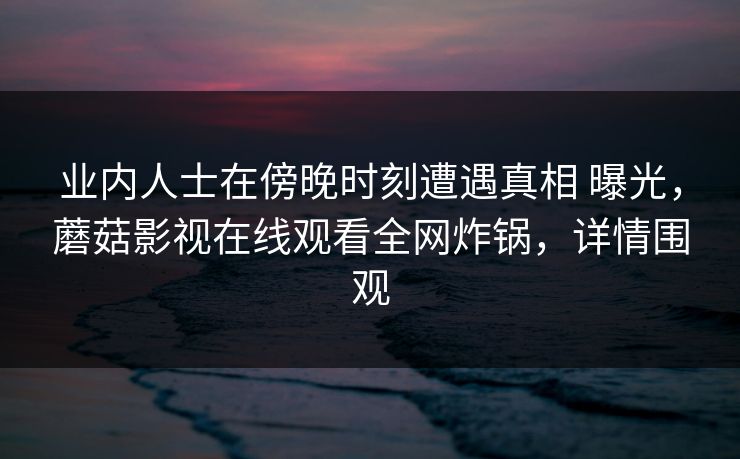 业内人士在傍晚时刻遭遇真相 曝光，蘑菇影视在线观看全网炸锅，详情围观