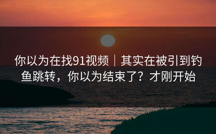 你以为在找91视频｜其实在被引到钓鱼跳转，你以为结束了？才刚开始