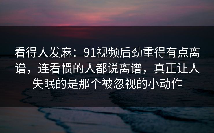 看得人发麻：91视频后劲重得有点离谱，连看惯的人都说离谱，真正让人失眠的是那个被忽视的小动作