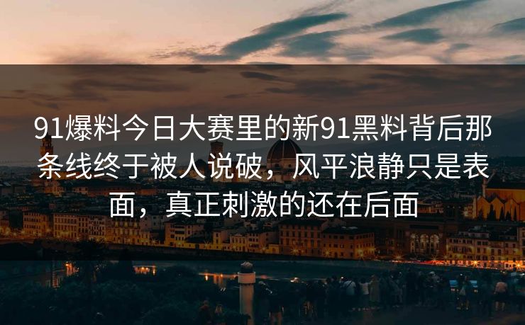 91爆料今日大赛里的新91黑料背后那条线终于被人说破，风平浪静只是表面，真正刺激的还在后面