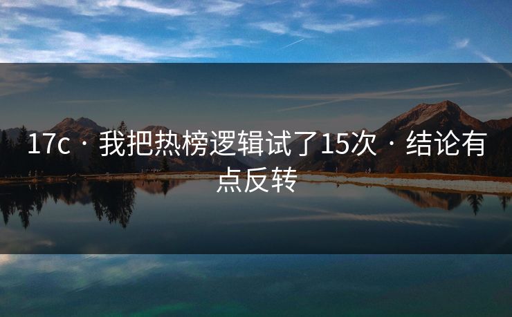 17c · 我把热榜逻辑试了15次 · 结论有点反转