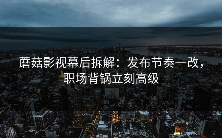蘑菇影视幕后拆解：发布节奏一改，职场背锅立刻高级