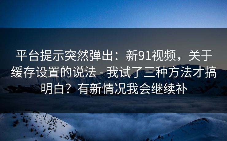 平台提示突然弹出：新91视频，关于缓存设置的说法 - 我试了三种方法才搞明白？有新情况我会继续补