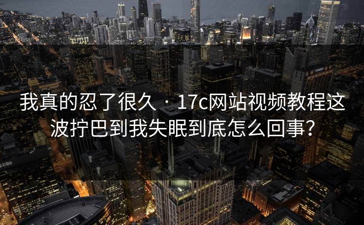 我真的忍了很久 · 17c网站视频教程这波拧巴到我失眠到底怎么回事？