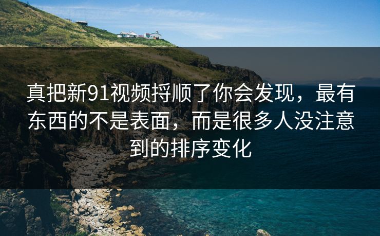 真把新91视频捋顺了你会发现，最有东西的不是表面，而是很多人没注意到的排序变化