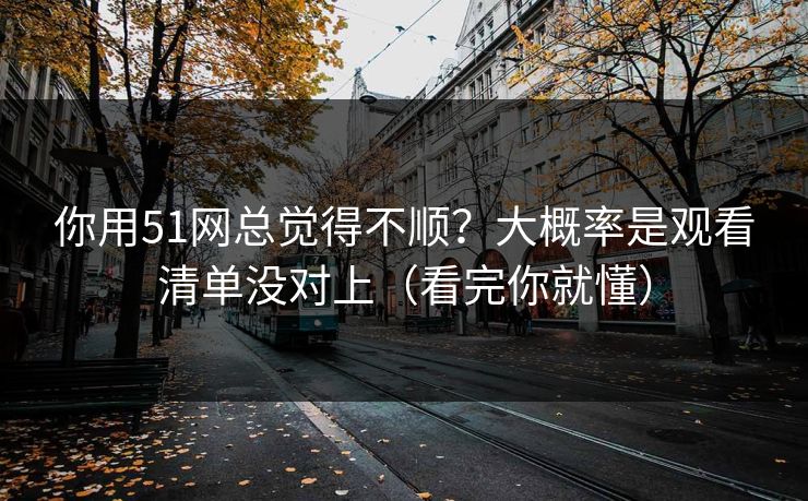 你用51网总觉得不顺？大概率是观看清单没对上（看完你就懂）