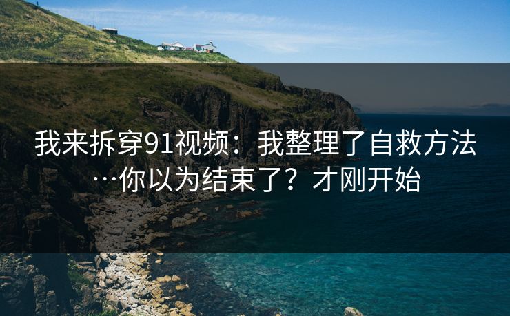 我来拆穿91视频：我整理了自救方法…你以为结束了？才刚开始