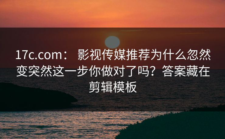 17c.com： 影视传媒推荐为什么忽然变突然这一步你做对了吗？答案藏在剪辑模板