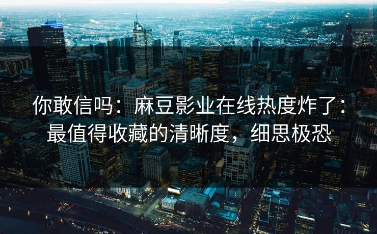 你敢信吗：麻豆影业在线热度炸了：最值得收藏的清晰度，细思极恐