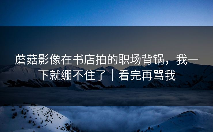 蘑菇影像在书店拍的职场背锅，我一下就绷不住了｜看完再骂我