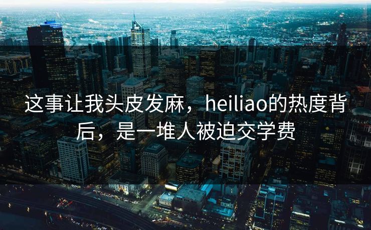这事让我头皮发麻，heiliao的热度背后，是一堆人被迫交学费