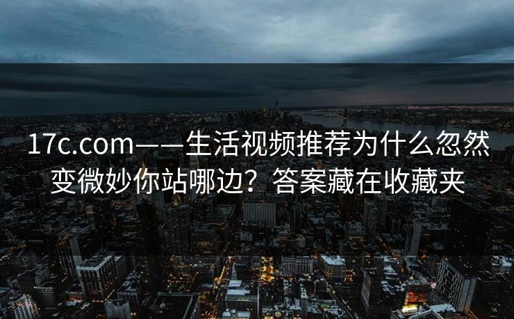 17c.com——生活视频推荐为什么忽然变微妙你站哪边？答案藏在收藏夹