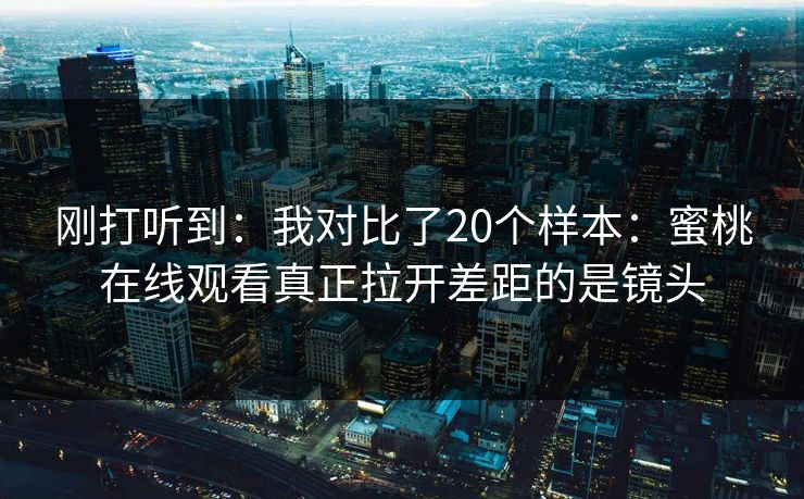 刚打听到：我对比了20个样本：蜜桃在线观看真正拉开差距的是镜头