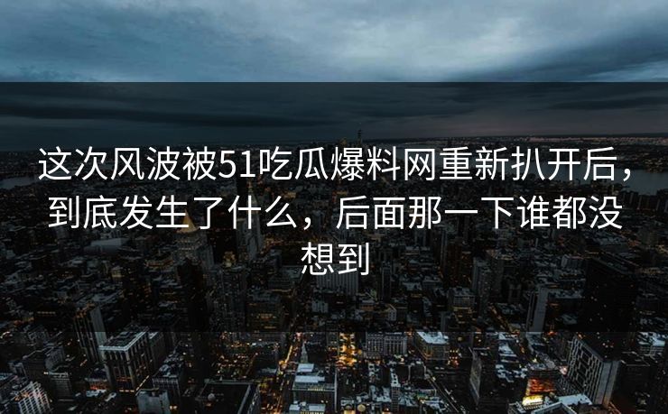 这次风波被51吃瓜爆料网重新扒开后，到底发生了什么，后面那一下谁都没想到