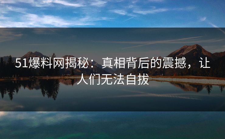 51爆料网揭秘：真相背后的震撼，让人们无法自拔