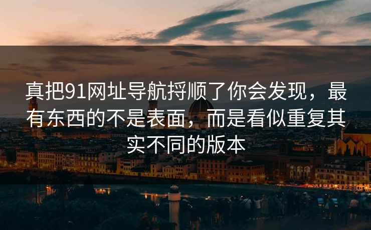 真把91网址导航捋顺了你会发现，最有东西的不是表面，而是看似重复其实不同的版本