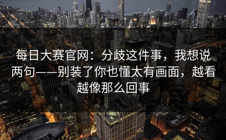 每日大赛官网:分歧这件事,我想说两句——别装了你也懂太有画面,越看越像那么回事 每日大赛官网:分歧这件事,我想说两句——别装了你也懂太有画面,越看越像那么回事