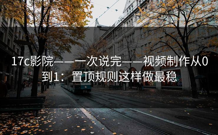 17c影院——一次说完——视频制作从0到1：置顶规则这样做最稳