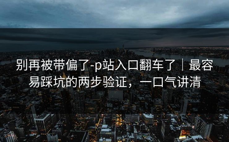 别再被带偏了-p站入口翻车了｜最容易踩坑的两步验证，一口气讲清