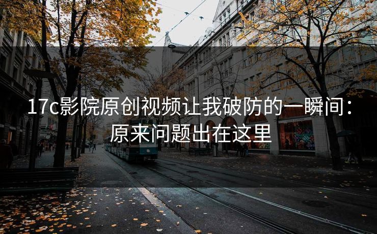 17c影院原创视频让我破防的一瞬间： 原来问题出在这里