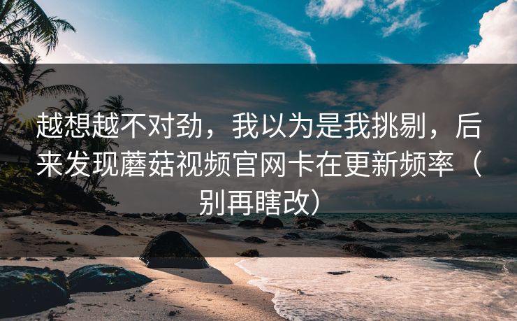 越想越不对劲，我以为是我挑剔，后来发现蘑菇视频官网卡在更新频率（别再瞎改）