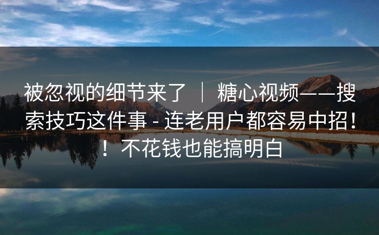 被忽视的细节来了 ｜ 糖心视频——搜索技巧这件事 - 连老用户都容易中招！！不花钱也能搞明白