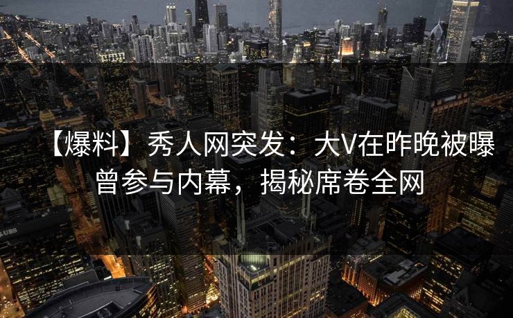【爆料】秀人网突发：大V在昨晚被曝曾参与内幕，揭秘席卷全网