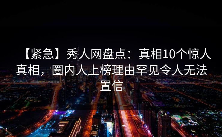 【紧急】秀人网盘点：真相10个惊人真相，圈内人上榜理由罕见令人无法置信