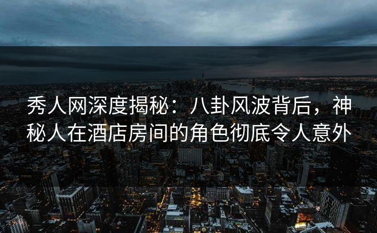 秀人网深度揭秘：八卦风波背后，神秘人在酒店房间的角色彻底令人意外