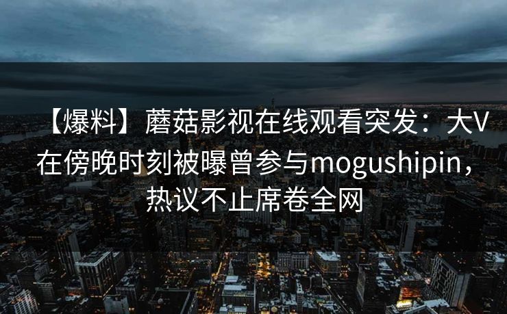 【爆料】蘑菇影视在线观看突发：大V在傍晚时刻被曝曾参与mogushipin，热议不止席卷全网