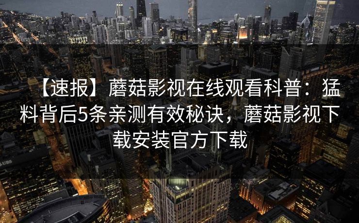 【速报】蘑菇影视在线观看科普：猛料背后5条亲测有效秘诀，蘑菇影视下载安装官方下载