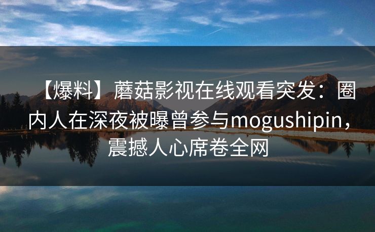 【爆料】蘑菇影视在线观看突发：圈内人在深夜被曝曾参与mogushipin，震撼人心席卷全网