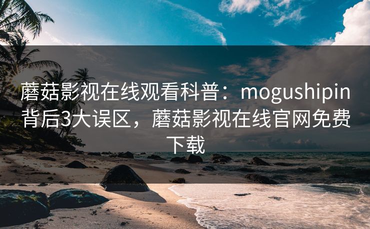 蘑菇影视在线观看科普：mogushipin背后3大误区，蘑菇影视在线官网免费下载