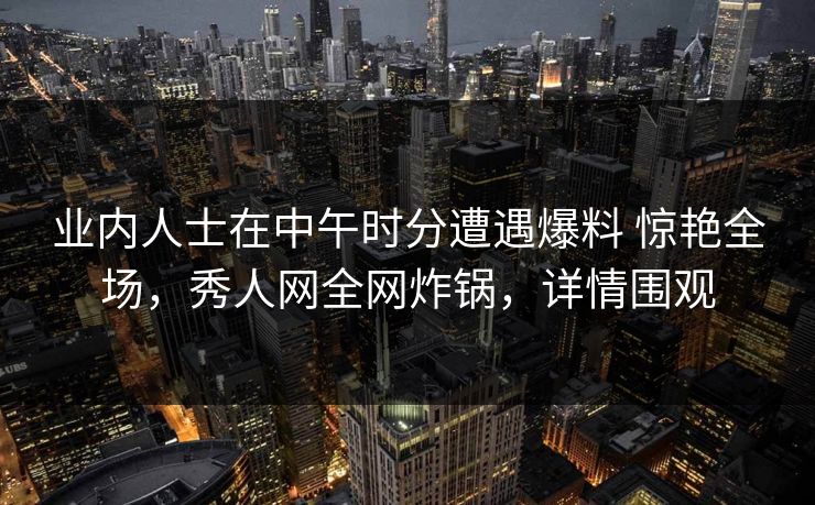 业内人士在中午时分遭遇爆料 惊艳全场，秀人网全网炸锅，详情围观