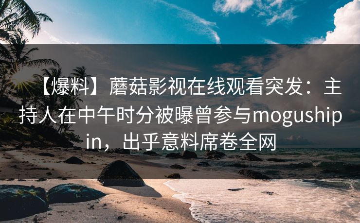 【爆料】蘑菇影视在线观看突发：主持人在中午时分被曝曾参与mogushipin，出乎意料席卷全网