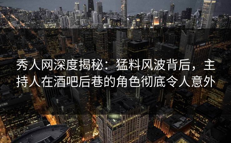 秀人网深度揭秘：猛料风波背后，主持人在酒吧后巷的角色彻底令人意外