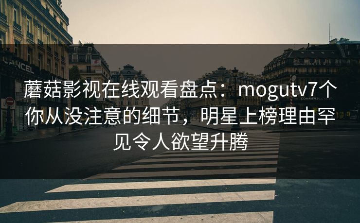 蘑菇影视在线观看盘点：mogutv7个你从没注意的细节，明星上榜理由罕见令人欲望升腾