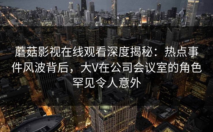 蘑菇影视在线观看深度揭秘：热点事件风波背后，大V在公司会议室的角色罕见令人意外