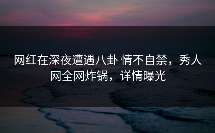 网红在深夜遭遇八卦 情不自禁，秀人网全网炸锅，详情曝光