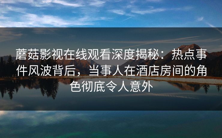 蘑菇影视在线观看深度揭秘：热点事件风波背后，当事人在酒店房间的角色彻底令人意外